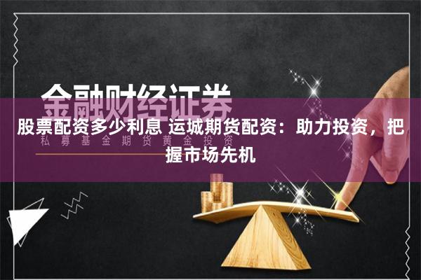 股票配资多少利息 运城期货配资：助力投资，把握市场先机