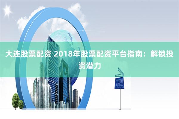 大连股票配资 2018年股票配资平台指南：解锁投资潜力