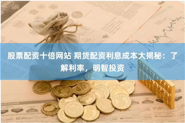 股票配资十倍网站 期货配资利息成本大揭秘：了解利率，明智投资