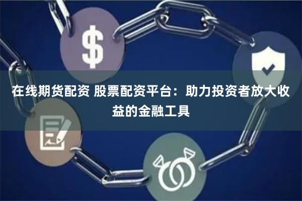 在线期货配资 股票配资平台：助力投资者放大收益的金融工具