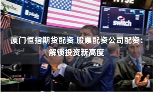 厦门恒指期货配资 股票配资公司配资：解锁投资新高度