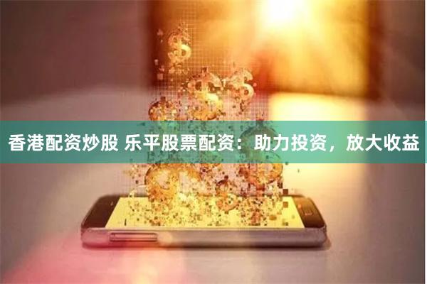 香港配资炒股 乐平股票配资：助力投资，放大收益