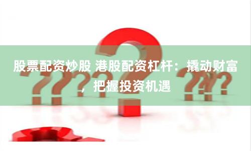 股票配资炒股 港股配资杠杆：撬动财富，把握投资机遇
