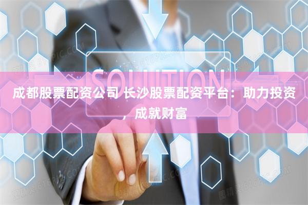 成都股票配资公司 长沙股票配资平台：助力投资，成就财富