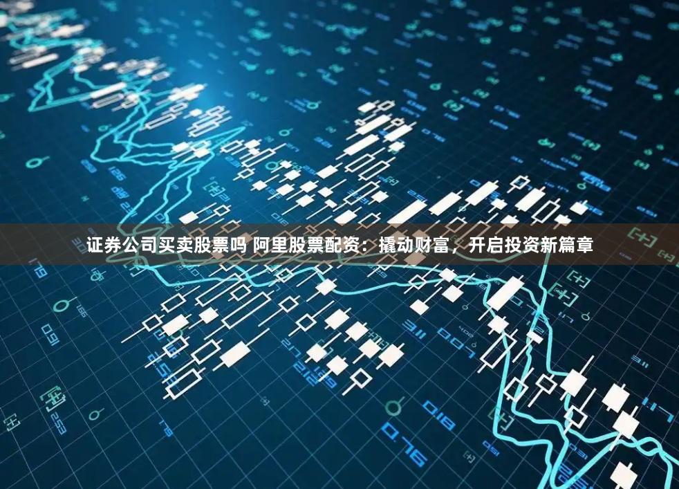 证券公司买卖股票吗 阿里股票配资：撬动财富，开启投资新篇章