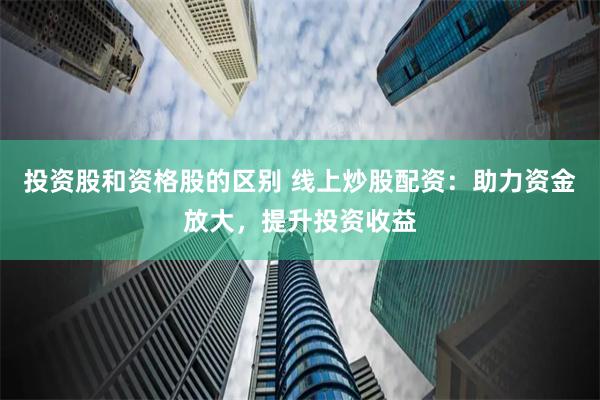 投资股和资格股的区别 线上炒股配资：助力资金放大，提升投资收益