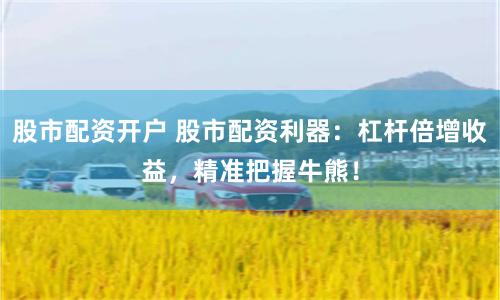 股市配资开户 股市配资利器:杠杆倍增收益,精准把握牛熊!